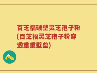 百芝福破壁灵芝孢子粉(百芝福灵芝孢子粉穿透重重壁垒)