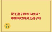 灵芝孢子粉怎么收货？哪里有收购灵芝孢子粉