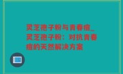 灵芝孢子粉与青春痘_灵芝孢子粉：对抗青春痘的天然解决方案
