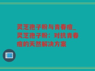 灵芝孢子粉与青春痘_灵芝孢子粉：对抗青春痘的天然解决方案