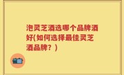 泡灵芝酒选哪个品牌酒好(如何选择最佳灵芝酒品牌？)