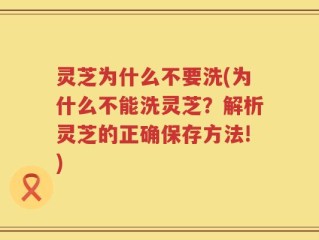 灵芝为什么不要洗(为什么不能洗灵芝？解析灵芝的正确保存方法!)