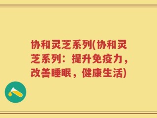 协和灵芝系列(协和灵芝系列：提升免疫力，改善睡眠，健康生活)