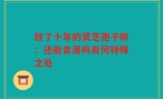 放了十年的灵芝孢子粉:还能食用吗有何特殊之处