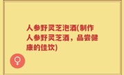 人参野灵芝泡酒(制作人参野灵芝酒，品尝健康的佳饮)