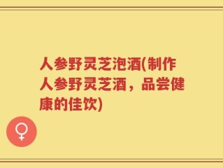 人参野灵芝泡酒(制作人参野灵芝酒，品尝健康的佳饮)