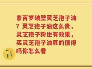 素百岁破壁灵芝孢子油？灵芝孢子油这么贵，灵芝孢子粉也有效果，买灵芝孢子油真的值得吗你怎么看