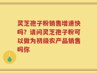 灵芝孢子粉销售增速快吗？请问灵芝孢子粉可以做为初级农产品销售吗你