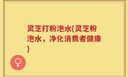 灵芝打粉泡水(灵芝粉泡水，净化消费者健康)
