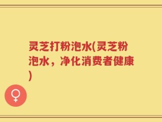 灵芝打粉泡水(灵芝粉泡水，净化消费者健康)