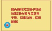 猴头茹和灵芝孢子粉的效果(猴头茹与灵芝孢子粉：双重功效，促进健康)