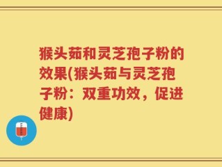 猴头茹和灵芝孢子粉的效果(猴头茹与灵芝孢子粉：双重功效，促进健康)