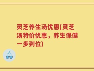 灵芝养生汤优惠(灵芝汤特价优惠，养生保健一步到位)