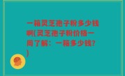 一箱灵芝孢子粉多少钱啊(灵芝孢子粉价格一周了解：一箱多少钱？)