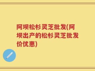 阿坝松杉灵芝批发(阿坝出产的松杉灵芝批发价优惠)