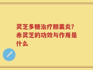 灵芝多糖治疗胆囊炎？赤灵芝的功效与作用是什么