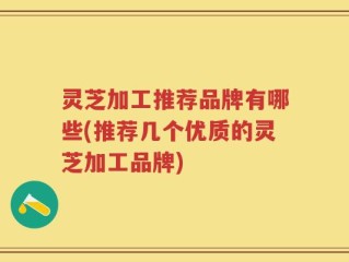 灵芝加工推荐品牌有哪些(推荐几个优质的灵芝加工品牌)