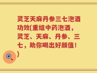 灵芝天麻丹参三七泡酒功效(重组中药泡酒，灵芝、天麻、丹参、三七，助你喝出好颜值！)