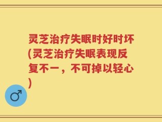 灵芝治疗失眠时好时坏(灵芝治疗失眠表现反复不一，不可掉以轻心)