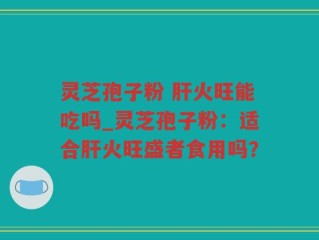 灵芝孢子粉 肝火旺能吃吗_灵芝孢子粉：适合肝火旺盛者食用吗？