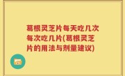 葛根灵芝片每天吃几次每次吃几片(葛根灵芝片的用法与剂量建议)