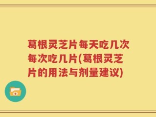 葛根灵芝片每天吃几次每次吃几片(葛根灵芝片的用法与剂量建议)