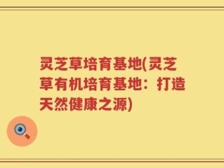 灵芝草培育基地(灵芝草有机培育基地：打造天然健康之源)