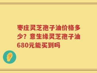 枣庄灵芝孢子油价格多少？意生缘灵芝孢子油680元能买到吗