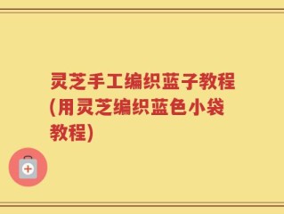 灵芝手工编织蓝子教程(用灵芝编织蓝色小袋教程)