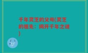 千年灵芝的父母(灵芝的祖先：揭开千年之谜)