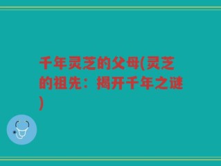 千年灵芝的父母(灵芝的祖先：揭开千年之谜)