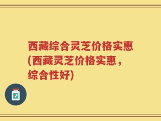 西藏综合灵芝价格实惠(西藏灵芝价格实惠，综合性好)