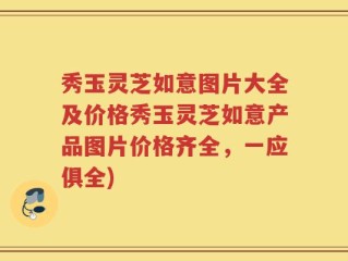 秀玉灵芝如意图片大全及价格秀玉灵芝如意产品图片价格齐全，一应俱全)