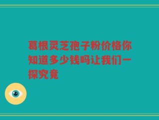 葛根灵芝孢子粉价格你知道多少钱吗让我们一探究竟