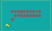 你不知道的灵芝孢子粉:南平顺昌县的美味传奇”