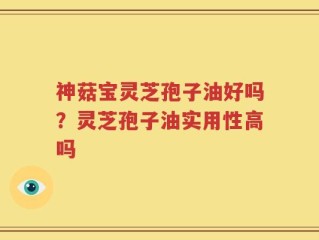 神菇宝灵芝孢子油好吗？灵芝孢子油实用性高吗