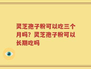 灵芝孢子粉可以吃三个月吗？灵芝孢子粉可以长期吃吗