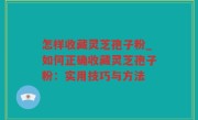 怎样收藏灵芝孢子粉_如何正确收藏灵芝孢子粉：实用技巧与方法
