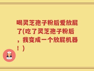喝灵芝孢子粉后爱放屁了(吃了灵芝孢子粉后，我变成一个放屁机器！)