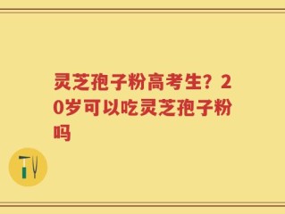 灵芝孢子粉高考生？20岁可以吃灵芝孢子粉吗