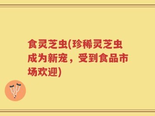 食灵芝虫(珍稀灵芝虫成为新宠，受到食品市场欢迎)
