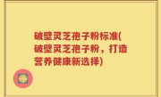 破壁灵芝孢子粉标准(破壁灵芝孢子粉，打造营养健康新选择)