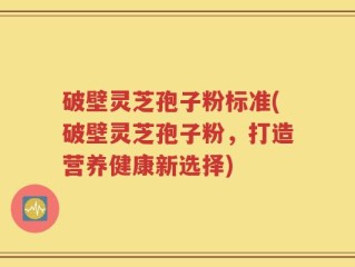 破壁灵芝孢子粉标准(破壁灵芝孢子粉，打造营养健康新选择)