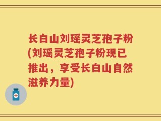 长白山刘瑶灵芝孢子粉(刘瑶灵芝孢子粉现已推出，享受长白山自然滋养力量)