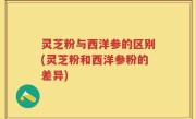 灵芝粉与西洋参的区别(灵芝粉和西洋参粉的差异)