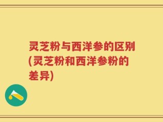 灵芝粉与西洋参的区别(灵芝粉和西洋参粉的差异)