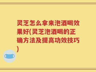 灵芝怎么拿来泡酒喝效果好(灵芝泡酒喝的正确方法及提高功效技巧)