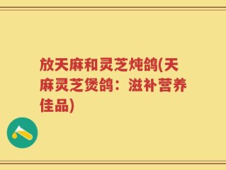 放天麻和灵芝炖鸽(天麻灵芝煲鸽：滋补营养佳品)