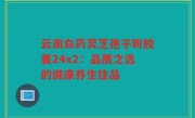 云南白药灵芝孢子粉胶囊24x2:品质之选的健康养生佳品