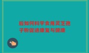 后如何科学食用灵芝孢子粉促进康复与健康